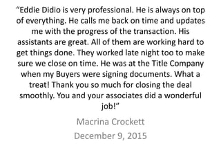 “Eddie Didio is very professional. He is always on top
of everything. He calls me back on time and updates
me with the progress of the transaction. His
assistants are great. All of them are working hard to
get things done. They worked late night too to make
sure we close on time. He was at the Title Company
when my Buyers were signing documents. What a
treat! Thank you so much for closing the deal
smoothly. You and your associates did a wonderful
job!”
Macrina Crockett
December 9, 2015
 