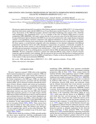 The Astrophysical Journal, 782:102 (14pp), 2014 February 20 doi:10.1088/0004-637X/782/2/102
C 2014. The American Astronomical Society. All rights reserved. Printed in the U.S.A.
XMM-NEWTON AND CHANDRA OBSERVATIONS OF THE EJECTA-DOMINATED MIXED-MORPHOLOGY
GALACTIC SUPERNOVA REMNANT G352.7−0.1
Thomas G. Pannuti1
, Oleg Kargaltsev2
, Jared P. Napier1
, and Derek Brehm2
1 Space Science Center, Department of Earth and Space Sciences, 235 Martindale Drive, Morehead State University, Morehead, KY 40351, USA;
t.pannuti@moreheadstate.edu, jpnapier@moreheadstate.edu
2 Department of Physics, 308 Samson Hall, George Washington University, Washington, DC 20052, USA; kargaltsev@gwu.edu, brehm.derek@gmail.com
Received 2013 December 6; accepted 2013 December 30; published 2014 February 4
ABSTRACT
We present a spatial and spectral X-ray analysis of the Galactic supernova remnant (SNR) G352.7−0.1 using archival
data from observations made with the XMM-Newton X-ray Observatory and the Chandra X-ray Observatory. Prior
X-ray observations of this SNR had revealed a thermal center-ﬁlled morphology that contrasts with a shell-like
radio morphology, thus establishing G352.7−0.1 as a member of the class of Galactic SNRs known as mixed-
morphology SNRs (MMSNRs). Our study conﬁrms that the X-ray emission comes from the SNR interior and must
be ejecta dominated. Spectra obtained with XMM-Newton may be ﬁt satisfactorily with a single thermal component
(namely a non-equilibrium ionization component with enhanced abundances of silicon and sulfur). In contrast,
spectra extracted by Chandra from certain regions of the SNR cannot always be ﬁt by a single thermal component.
For those regions, a second thermal component with solar abundances or two thermal components with different
temperatures and thawed silicon and sulfur abundances (respectively) can generate a statistically acceptable ﬁt.
We argue that the former scenario is more physically plausible: on the basis of parameters of our spectral ﬁts, we
calculate physical parameters including X-ray emitting mass (∼45 M for solar abundances). We ﬁnd no evidence
for overionization in the X-ray emitting plasma associated with the SNR: this phenomenon has been seen in other
MMSNRs. We have conducted a search for a neutron star within the SNR by using a hard (2–10 keV) Chandra
image but could not identify a ﬁrm candidate. We also present (for the ﬁrst time) the detection of infrared emission
from this SNR as detected at 24 μm by the MIPS on board Spitzer. Finally, we discuss the properties of G352.7−0.1
in the context of other ejecta-dominated MMSNRs.
Key words: ISM: individual objects (SNR G352.7−0.1) – ISM : supernova remnants – X-rays: ISM
Online-only material: color ﬁgures
1. INTRODUCTION
The term “supernova remnant” (SNR) refers to the expanding
shell of material produced by a supernova explosion. SNRs are
typically composed of stellar ejecta mixed with swept-up in-
terstellar material (the latter component tends to dominate over
the former component as the SNR ages). SNRs are intimately
involved with many processes associated with the interstellar
medium (ISM), such as chemical evolution (through the enrich-
ment of heavy element content) and cosmic-ray acceleration.
SNRs have also been detected over a remarkably broad portion
of the electromagnetic spectrum ranging from low-energy radio
emission (synchrotron radiation) to TeV γ rays. The observed
high-energy emission can come from the SNR shell (forward
shock) that accelerates particles to very high energies and the
SNR interior (ﬁlled with heated ejecta and/or swept-up material
and accelerated electrons). In some cases both components are
clearly present (composite type SNRs), while in the others only
the shell or only the interior emission (center-ﬁlled SNRs) could
be identiﬁed. To date, approximately 280 SNRs are known to
exist in our galaxy (Green 2009a, 2009b). These sources have
been detected chieﬂy by their radio emission. On the basis of
their radio morphologies, about 78% belong to the shell type,
12% are composite type, and 4% are the center-ﬁlled type. The
remaining 6% are difﬁcult to attribute to any of the above types
(Green 2009a, 2009b).
While theories about the evolution of SNRs generally predict
that these sources should have shell-like morphologies in the
X-ray and radio, a particular class of SNRs known as mixed-
morphology SNRs (MMSNRs) have garnered considerable
interest from observational, theoretical, and computer modeling
perspectives (Rho & Petre 1998). These sources feature the
nominal shell-like radio morphology typical of SNRs coupled
with a thermal center-ﬁlled X-ray morphology that is centrally
brightened and roughly homogeneous (Vink 2012). MMSNRs
also appear to be associated with molecular clouds, as evidenced
by hydroxyl (OH) masers at 1720 MHz that are indicators
of interactions between SNR shocks and molecular clouds
and by infrared observations that reveal emission associated
with shocked molecules. The origin of the contrasting X-ray
and radio morphologies that characterize MMSNRs remains
a mystery. Several competing theories have been proposed to
account for the unusual morphologies exhibited by MMSNRs.
One theory is the evaporating cloud theory (White & Long
1991), which states that the interior of an MMSNR is ﬁlled
with clouds that have survived passage by the initial SNR
blast wave. These clouds have thus loaded the interior of the
SNR with a reservoir of material and produce thermal X-ray
emission as they evaporate. A second theory proposed by Cox
et al. (1999) suggests that the overfed thermal emission may
be explained by efﬁcient thermal conduction processes within
the SNR interior. Unfortunately, neither of these theories can by
themselves provide an adequate explanation for the observed
X-ray morphology of these particular SNRs. For example,
Shelton et al. (2004) noted that both the evaporating cloud model
and the thermal conduction model fail to adequately predict the
sharp X-ray surface brightness gradient observed for several
MMSNRs. A pivotal clue about this phenomenon may rest with
1
 