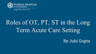 Roles of OT, PT, ST in the Long
Term Acute Care Setting
By Juhi Gupta
 
