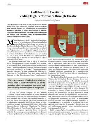 www.europeanbusinessreview.com 17
found the theatre to be so relevant and transferable to orga-
nizational contexts.1
Like the multitude of teams in any busi-
ness or organization, theatre works under tight timeframes,
requires the excellence and presence of many individuals with
different talents, and communicates a unique vision of the
world with the intent to attract and transform its constituents.
Workshop participants conclude the day by highlighting the
lessons of a rich theatre experience that can aid and support
the organizational leader.
The Leading High Performance workshop delivered at
Wharton by the Pig Iron Theatre Company draws upon
the rich experiential traditions of Joe Chaikin (presence),
David Kolb (experiential learning), Jacques Lecoq (physi-
cal theatre), Kenwyn Smith (group dynamics, power and
authority), and Michael Useem (the leadership moment)2 3
featuring the essential components of action, reflection, and
transference of learning to familiar organizational contexts.
Creating and performing a new play represents a stretch
experience4
for the team, as the participants are thrust into a
new environment and asked to learn new skills while reach-
ing high levels of performance as a team. The Wharton lead-
ership development framework highlights the importance of
stretch experiences, in particular, to meaningful and memo-
rable personal leadership development5
. These lessons and
their applications to teams in a variety of organizational con-
texts are described below.
In this program, Pig Iron leads a 12 hour team performance
training for an international group of executive education par-
ticipants. Using the Leading High Performance framework,
By Quinn Bauriedel & Jeff Klein
Like the multitude of teams in any organization, theatre
works under tight timeframes, combines many individuals
with different talents, and communicates a vision of the
world with the intent to attract and transform its constitu-
ents. Below, Quinn Bauriedel and Jeff Klein discuss Creating
and Leading High Performing Teams, an open-enrollment
program for organizational leaders	
M
ichael Kemmerer faced a familiar leadership chal-
lenge. A recognized expert, Michael was asked to
assume leadership of a technical support team for
the Howard Hughes Medical Institute. His technical profi-
ciency was exemplary and he had a mastery of the specialized
knowledge necessary to provide quality support. Now he felt
himself tested in another way as he was tasked to lead a team
of his peers. He had done all the jobs that he was now leading
and felt, as many would, that there was a right way to do it.
His leadership style, at the time, was best described as “This is
how I would have done it.”
His epiphany came in the form of a play he created as
part of a newly-assembled team of managers. Looking back,
he describes the shift in perspective that he gained through
theatre – a realization that his leadership must encourage and
support the contributions of his team. “Everyone can lead in
his or her own right. We have knowledgeable folks that are
experts and they can be leaders. There is not just one leader in
the course of a day. There are many leaders,” said Kemmerer.
The Pig Iron Theatre Company and the Wharton
Leadership Program have collaborated to deliver leadership
development training and education to hundreds of MBA stu-
dents, managers, and executives over the past seven years. Of
particular interest for this article, the authors have partnered
to offer Creating and Leading High Performing Teams, an open-
enrollment program for organizational leaders delivered at
the Aresty Institute for Executive Education at The Wharton
School, University of Pennsylvania. While we are certainly
not the first to incorporate experiential theatre exercises into
leadership development programs, we do eagerly join the cadre
of theatre professionals and leadership educators who have
Collaborative Creativity:
Leading High Performance through Theatre
The program exemplifies Pig Iron’s belief that
we all work at our best when we are on the
creative edge, not repeating the same task
but achieving something new at a high level.
Feature
 