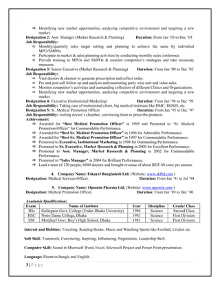 3 | P a g e
3
 Identifying new market opportunities, analyzing competitive environment and targeting a new
market.
Designation 2: Asst. Manager (Market Research & Planning) Duration: From Jan ’03 to Dec ’03
Job Responsibility:
 Monthly/quarterly sales target setting and planning to achieve the same by individual
MPO/SMPOs.
 Participate in market & sales planning activities by conducting monthly sales conference.
 Provide training to MPOs and SMPOs & monitor competitor’s strategies and take necessary
measures.
Designation 3: Senior Executive (Market Research & Planning) Duration: From Jan ’00 to Dec ’02
Job Responsibility:
 Visit doctors & chemist to generate prescription and collect order.
 Pre and post call follow up and analysis and monitoring party wise unit and value sales.
 Monitor competitor’s activities and outstanding collection of different Clinics and Organizations.
 Identifying new market opportunities, analyzing competitive environment and targeting a new
market.
Designation 4: Executive (Institutional Marketing) Duration: From Jan ’98 to Dec ’99
Job Responsibility: Taking care of institutional client, big medical institutes like DMC, DGMS, etc.
Designation 5: Sr. Medical Promotion Officer Duration: From Jan ’95 to Dec ’97
Job Responsibility: visiting doctor’s chamber, convincing them to prescribe products.
Achievement:
 Awarded for “Best Medical Promotion Officer” in 1995 and Promoted to “Sr. Medical
Promotion Officer” for Commendable Performance.
 Awarded for “Best Sr. Medical Promotion Officer” in 1996 for Admirable Performance.
 Awarded for “Best Sr. Medical Promotion Officer” in 1997 for Commendable Performance.
 Promoted to Executive, Institutional Marketing in 1998 for Outstanding Performance.
 Promoted to Sr. Executive, Market Research & Planning in 2000 for Excellent Performance.
 Promoted to Asst. Manager, Market Research & Planning in 2002 for Commendable
Performance.
 Promoted to “Sales Manager” in 2004 for Brilliant Performance.
 Lead a team of 120 people, 6000 doctors and brought revenue of about BDT 40 crore per annum.
4. Company Name: Eskayef Bangladesh Ltd. (Website: www.skfbd.com )
Designation: Medical Services Officer. Duration: From Jan ’91 to Jul ’94
5. Company Name: Opsonin Pharma Ltd. (Website: www.opsonin.com )
Designation: Medical Promotion Officer. Duration: From Jan ’89 to Dec ’90
Academic Qualification:
Exam Name of Institute Year Discipline Grade/ Class
BSc Gafargaon Govt. College (Under Dhaka University) 1986 Science Second Class
HSC Notre Dame College, Dhaka 1983 Science First Division
SSC Motijheel Govt. Boy’s High School, Dhaka 1981 Science First Division
Interest and Hobbies: Traveling, Reading Books, Music and Watching Sports like Football, Cricket etc.
Soft Skill: Teamwork, Convincing, Inspiring, Influencing, Negotiation, Leadership Skill.
Computer Skill: Sound in Microsoft Word, Excel, Microsoft Project and Power Point presentation.
Language: Fluent in Bangla and English.
 