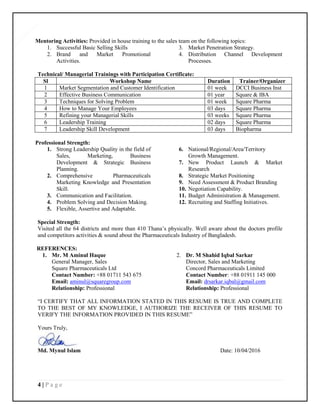 4 | P a g e
4
Mentoring Activities: Provided in house training to the sales team on the following topics:
1. Successful Basic Selling Skills
2. Brand and Market Promotional
Activities.
3. Market Penetration Strategy.
4. Distribution Channel Development
Processes.
Technical/ Managerial Trainings with Participation Certificate:
Sl Workshop Name Duration Trainer/Organizer
1 Market Segmentation and Customer Identification 01 week DCCI Business Inst
2 Effective Business Communication 01 year Square & IBA
3 Techniques for Solving Problem 01 week Square Pharma
4 How to Manage Your Employees 03 days Square Pharma
5 Refining your Managerial Skills 03 weeks Square Pharma
6 Leadership Training 02 days Square Pharma
7 Leadership Skill Development 03 days Biopharma
Professional Strength:
1. Strong Leadership Quality in the field of
Sales, Marketing, Business
Development & Strategic Business
Planning.
2. Comprehensive Pharmaceuticals
Marketing Knowledge and Presentation
Skill.
3. Communication and Facilitation.
4. Problem Solving and Decision Making.
5. Flexible, Assertive and Adaptable.
6. National/Regional/Area/Territory
Growth Management.
7. New Product Launch & Market
Research
8. Strategic Market Positioning
9. Need Assessment & Product Branding
10. Negotiation Capability.
11. Budget Administration & Management.
12. Recruiting and Staffing Initiatives.
Special Strength:
Visited all the 64 districts and more than 410 Thana’s physically. Well aware about the doctors profile
and competitors activities & sound about the Pharmaceuticals Industry of Bangladesh.
REFERENCES:
1. Mr. M Aminul Haque
General Manager, Sales
Square Pharmaceuticals Ltd
Contact Number: +88 01711 543 675
Email: aminul@squaregroup.com
Relationship: Professional
2. Dr. M Shahid Iqbal Sarkar
Director, Sales and Marketing
Concord Pharmaceuticals Limited
Contact Number: +88 01911 145 000
Email: drsarkar.iqbal@gmail.com
Relationship: Professional
“I CERTIFY THAT ALL INFORMATION STATED IN THIS RESUME IS TRUE AND COMPLETE
TO THE BEST OF MY KNOWLEDGE, I AUTHORIZE THE RECEIVER OF THIS RESUME TO
VERIFY THE INFORMATION PROVIDED IN THIS RESUME”
Yours Truly,
Md. Mynul Islam Date: 10/04/2016
 