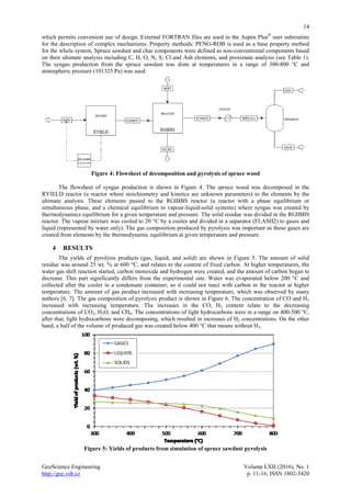 14
GeoScience Engineering Volume LXII (2016), No. 1
http://gse.vsb.cz p. 11-16, ISSN 1802-5420
which permits convenient use of design. External FORTRAN files are used in the Aspen Plus®
user subroutine
for the description of complex mechanisms. Property methods: PENG-ROB is used as a base property method
for the whole system. Spruce sawdust and char components were defined as non-conventional components based
on their ultimate analysis including C, H, O, N, S; Cl and Ash elements, and proximate analysis (see Table 1).
The syngas production from the spruce sawdust was done at temperatures in a range of 300-800 °C and
atmospheric pressure (101325 Pa) was used.
Figure 4: Flowsheet of decomposition and pyrolysis of spruce wood
The flowsheet of syngas production is shown in Figure 4. The spruce wood was decomposed in the
RYIELD reactor (a reactor where stoichiometry and kinetics are unknown parameters) to the elements by the
ultimate analysis. These elements passed to the RGIBBS reactor (a reactor with a phase equilibrium or
simultaneous phase, and a chemical equilibrium in vapour-liquid-solid systems) where syngas was created by
thermodynamics equilibrium for a given temperature and pressure. The solid residue was divided in the RGIBBS
reactor. The vapour mixture was cooled to 20 °C by a cooler and divided in a separator (FLASH2) to gases and
liquid (represented by water only). The gas composition produced by pyrolysis was important as those gases are
created from elements by the thermodynamic equilibrium at given temperature and pressure.
4 RESULTS
The yields of pyrolysis products (gas, liquid, and solid) are shown in Figure 5. The amount of solid
residue was around 25 wt. % at 600 °C, and relates to the content of fixed carbon. At higher temperatures, the
water gas shift reaction started, carbon monoxide and hydrogen were created, and the amount of carbon began to
decrease. This part significantly differs from the experimental one. Water was evaporated below 200 °C and
collected after the cooler in a condensate container, so it could not react with carbon in the reactor at higher
temperature. The amount of gas product increased with increasing temperature, which was observed by many
authors [6, 7]. The gas composition of pyrolysis product is shown in Figure 6. The concentration of CO and H2
increased with increasing temperature. The increases in the CO, H2 content relate to the decreasing
concentrations of CO2, H2O, and CH4. The concentrations of light hydrocarbons were in a range on 400-500 °C,
after that, light hydrocarbons were decomposing, which resulted in increases of H2 concentrations. On the other
hand, a half of the volume of produced gas was created below 400 °C that means without H2.
Figure 5: Yields of products from simulation of spruce sawdust pyrolysis
 