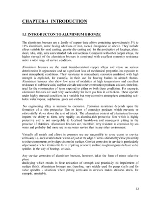13
CHAPTER-1 INTRODUCTION
1.1 INTRODUCTONTO ALUMINIUM BRONZE
The aluminium bronzes are a family of copper-base alloys containing approximately 5% to
11% aluminium, some having additions of iron, nickel, manganese or silicon. They include
alloys suitable for sand casting, gravity die-casting and for the production of forgings, plate,
sheet, tube, strip, wire and extruded rods and sections. Compared with other copper alloys, the
higher strength of the aluminium bronzes is combined with excellent corrosion resistance
under a wide range of service conditions.
Aluminium bronzes are the most tarnish-resistant copper alloys and show no serious
deterioration in appearance and no significant loss of mechanical properties on exposure to
most atmospheric conditions. Their resistance to atmospheric corrosion combined with high
strength is exploited, for example, in their use for bearing bushes in aircraft frames.
Aluminium bronzes also show low rates of oxidation at high temperatures and excellent
resistance to sulphuric acid, sulphur dioxide and other combustion products and are, therefore,
used for the construction of items exposed to either or both these conditions. For example,
aluminium bronzes are used very successfully for inert gas fans in oil tankers. These operate
under highly stressed conditions in a variable but very corrosive atmosphere containing salt-
laden water vapour, sulphurous gases and carbon.
No engineering alloy is immune to corrosion. Corrosion resistance depends upon the
formation of a thin protective film or layer of corrosion products which prevents or
substantially slows down the rate of attack. The aluminium content of aluminium bronzes
imparts the ability to form, very rapidly, an alumina-rich protective film which is highly
protective and is not susceptible to localised breakdown and consequent pitting in the
presence of chlorides. Aluminium bronzes are, therefore, very resistant to corrosion by sea
water and probably find more use in sea water service than in any other environment.
Virtually all metals and alloys in common use are susceptible to some extent to crevice
corrosion, i.e. accelerated attack within or just at the edge of areas shielded by close proximity
to other components or by deposits on the surface. Crevice corrosion in service is particularly
objectionable when it takes the form of pitting or severe surface roughening on shafts or valve
spindles in the way of bearings or seals.
Any crevice corrosion of aluminium bronzes, however, takes the form of minor selective
phase
dealloying which results in little reduction of strength and practically no impairment of
surface finish. Aluminium bronzes are, therefore, very widely used for pump shafts and for
valve spindles - situations where pitting corrosion in crevices makes stainless steels, for
example, unsuitable.
 
