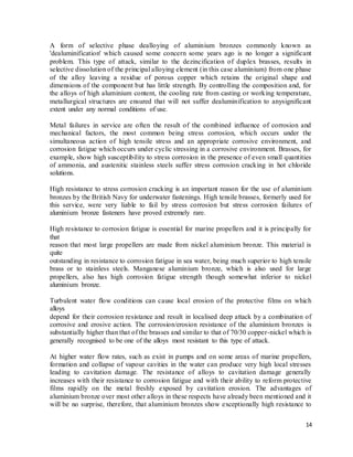 14
A form of selective phase dealloying of aluminium bronzes commonly known as
'dealuminification' which caused some concern some years ago is no longer a significant
problem. This type of attack, similar to the dezincification of duplex brasses, results in
selective dissolution of the principal alloying element (in this case aluminium) from one phase
of the alloy leaving a residue of porous copper which retains the original shape and
dimensions of the component but has little strength. By controlling the composition and, for
the alloys of high aluminium content, the cooling rate from casting or working temperature,
metallurgical structures are ensured that will not suffer dealuminification to anysignificant
extent under any normal conditions of use.
Metal failures in service are often the result of the combined influence of corrosion and
mechanical factors, the most common being stress corrosion, which occurs under the
simultaneous action of high tensile stress and an appropriate corrosive environment, and
corrosion fatigue which occurs under cyclic stressing in a corrosive environment. Brasses, for
example, show high susceptibility to stress corrosion in the presence of even small quantities
of ammonia, and austenitic stainless steels suffer stress corrosion cracking in hot chloride
solutions.
High resistance to stress corrosion cracking is an important reason for the use of aluminium
bronzes by the British Navy for underwater fastenings. High tensile brasses, formerly used for
this service, were very liable to fail by stress corrosion but stress corrosion failures of
aluminium bronze fasteners have proved extremely rare.
High resistance to corrosion fatigue is essential for marine propellers and it is principally for
that
reason that most large propellers are made from nickel aluminium bronze. This material is
quite
outstanding in resistance to corrosion fatigue in sea water, being much superior to high tensile
brass or to stainless steels. Manganese aluminium bronze, which is also used for large
propellers, also has high corrosion fatigue strength though somewhat inferior to nickel
aluminium bronze.
Turbulent water flow conditions can cause local erosion of the protective films on which
alloys
depend for their corrosion resistance and result in localised deep attack by a combination of
corrosive and erosive action. The corrosion/erosion resistance of the aluminium bronzes is
substantially higher than that of the brasses and similar to that of 70/30 copper-nickel which is
generally recognised to be one of the alloys most resistant to this type of attack.
At higher water flow rates, such as exist in pumps and on some areas of marine propellers,
formation and collapse of vapour cavities in the water can produce very high local stresses
leading to cavitation damage. The resistance of alloys to cavitation damage generally
increases with their resistance to corrosion fatigue and with their ability to reform protective
films rapidly on the metal freshly exposed by cavitation erosion. The advantages of
aluminium bronze over most other alloys in these respects have already been mentioned and it
will be no surprise, therefore, that aluminium bronzes show exceptionally high resistance to
 