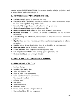 18
required justifies the initial cost of the die. Hot pressing, stamping and other methods are used
to produce flanged shafts, nuts and bolts[3].
1.3 PROPERTIESOF ALUMINIUM BRONZE:
 Excellent strength, similar to that of low alloy steels
 Excellent corrosion resistance, especially in seawater and similar environments, where
the alloys often outperform many stainless steels
 Favorable high temperature properties, for short or long term usage
 Good resistance to fatigue, ensuring a long service life
 Good resistance to creep, making the alloys useful at elevated temperatures
 Oxidation resistance, for exposure at elevated temperatures and in oxidizing
environments
 Ease of casting and fabrication, when compared to many materials used for similar
purposes
 High hardness and wear resistance, providing excellent bearing properties in arduous
applications
 Ductility, which, like that for all copper alloys, is not diminished at low temperatures;
 Good weld ability, making fabrication economical
 Readily machined, when compared with other high-duty alloys
 Low magnetic susceptibility, useful for many special applications, and
 Ready availability, in cast or wrought forms[4].
1.4 APPLICATIONS OF ALUMINIUM BRONZE:
1.4.1FOUNDRYPRODUCTS
 Impellers Bearings
 Propellers Gear selector forks
 Shafts Synchronizing rings
 Pumps & valves Non-sparking tools
 Water cooled compressors Glass moulds
 Tube sheets & other heat
 exchanger parts
 Pipe fittings
 Marine environments
 ornamental articles
 Channel covers Rudders & Propeller brackets
 Gears & Gear blanks Die-cast components
 