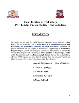 2
Parul Institute of Technology
P.O: Limda, Ta.:Waghodia, Dist.: Vadodara
DECLARATION
We hereby declare that the PSAR Reports, submitted along with the Project
Report for the project entitled “Casting Defects in Aluminium Bronze and
Enhancing the Mechanical Property By Heat Treatment.” submitted in
partial fulfillment for the degree of Bachelor of Engineering in Mechanical
Engineering to Gujarat Technological University, Ahmadabad, is a bonafide
record of the project work carried out at Parul Institute of Technology, Limda
under the supervision of Mr. Prashantsingh Tomar Sir and that no part of any
of these PSAR reports has been directly copied from any students’ reports or
taken from any other source, without providing due reference.
Name of The Students Sign of Students
1. Tirth S. Upadhyay
2. Vamit R. Patel
3. Abhishek A. Tantia
4. Nirav A. Patel
 