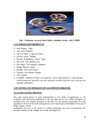 20
Fig3 . Continuous cast gear-wheel blanks, aluminum bronze, alloy C95400.
1.4.2 WROUGHT PRODUCTS
 Drop forgings Chain
 Tube sheets Impellers
 Tubes & Shells Compressor blades
 Pressure vessels Shafting
 Reaction & Distillation vessels Gears
 Pipe work Non-sparking tools
 Wear plates Non-magnetic equipment
 Springs Masonry fixings
 Bearings Rod, bar & shapes
 Fasteners Free hammer forgings
 Valve spindles
 In addition, aluminum bronzes are extensively used as metal-sprayed or weld-deposited
surfacing materials, generally over steel substrates, in order to provide wear, corrosion and
sparking resistance[5].
1.5CASTINGTECHNIQUES OF ALUMINIUM BRONZE:
1.5.1 SAND CASTING PROCESS:
The sand casting process is used predominantly in two fields of applications i.e. for
prototypes and small-scale production on the one hand and for the volume production of
castings with a very complex geometry on the other. For the casting of prototypes, the main
arguments in favour of the sand casting process are its high degree of flexibility in the case of
design changes and the
comparably low cost of the model. In volume production, the level of complexity and
precision achieved in the castings are its main advantages[11].
 