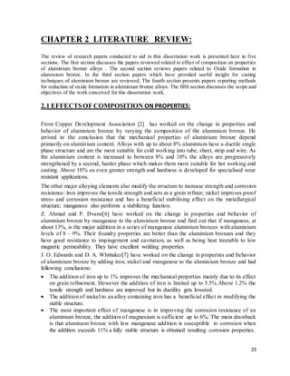 23
CHAPTER 2 LITERATURE REVIEW:
The review of research papers conducted to aid in this dissertation work is presented here in five
sections. The first section discusses the papers reviewed related to effect of composition on properties
of aluminium bronze alloys . The second section reviews papers related to Oxide formation in
aluminium bronze. In the third section papers which have provided useful insight for casting
techniques of aluminium bronze are reviewed. The fourth section presents papers reporting methods
for reduction of oxide formation in aluminium bronze alloys. The fifth section discusses the scope and
objectives of the work conceived for this dissertation work.
2.1 EFFECTSOF COMPOSITION ON PROPERTIES:
From Copper Development Association [2] has worked on the change in properties and
behavior of aluminium bronze by varying the composition of the aluminium bronze. He
arrived to the conclusion that the mechanical properties of aluminium bronze depend
primarily on aluminium content. Alloys with up to about 8% aluminium have a ductile single
phase structure and are the most suitable for cold working into tube, sheet, strip and wire. As
the aluminium content is increased to between 8% and 10% the alloys are progressively
strengthened by a second, harder phase which makes them more suitable for hot working and
casting. Above 10% an even greater strength and hardness is developed for specialised wear
resistant applications.
The other major alloying elements also modify the structure to increase strength and corrosion
resistance: iron improves the tensile strength and acts as a grain refiner; nickel improves proof
stress and corrosion resistance and has a beneficial stabilising effect on the metallurgical
structure; manganese also performs a stabilizing function.
Z. Ahmad and P. Dvami[6] have worked on the change in properties and behavior of
aluminium bronze by manganese to the aluminium bronze and find out that if manganese, at
about 13%, is the major addition in a series of manganese aluminium bronzes with aluminium
levels of 8 - 9%. Their foundry properties are better than the aluminium bronzes and they
have good resistance to impingement and cavitation, as well as being heat treatable to low
magnetic permeability. They have excellent welding properties.
J. O. Edwards and D. A. Whittaker[7] have worked on the change in properties and behavior
of aluminium bronze by adding iron, nickel and manganese to the aluminium bronze and had
following conclusions:
 The addition of iron up to 1% improves the mechanical properties mainly due to its effect
on grain refinement. However the addition of iron is limited up to 5.5%.Above 1.2% the
tensile strength and hardness are improved but its ductility gets lowered.
 The addition of nickel to an alloy containing iron has a beneficial effect in modifying the
stable structure.
 The most important effect of manganese is in improving the corrosion resistance of an
aluminium bronze, the addition of magnesium is sufficient up to 6%. The main drawback
is that aluminum bronze with low manganese addition is susceptible to corrosion when
the addition exceeds 11% a fully stable structure is obtained resulting corrosion properties.
 
