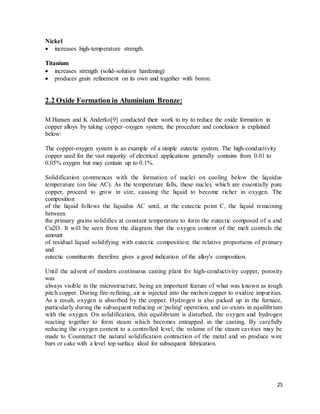 25
Nickel
 increases high-temperature strength.
Titanium
 increases strength (solid-solution hardening)
 produces grain refinement on its own and together with boron.
2.2 Oxide Formation in Aluminium Bronze:
M Hansen and K Anderko[9] conducted their work to try to reduce the oxide formation in
copper alloys by taking copper–oxygen system, the procedure and conclusion is explained
below:
The copper-oxygen system is an example of a simple eutectic system. The high-conductivity
copper used for the vast majority of electrical applications generally contains from 0.01 to
0.05% oxygen but may contain up to 0.1%.
Solidification commences with the formation of nuclei on cooling below the liquidus
temperature (on line AC). As the temperature falls, these nuclei, which are essentially pure
copper, proceed to grow in size, causing the liquid to become richer in oxygen. The
composition
of the liquid follows the liquidus AC until, at the eutectic point C, the liquid remaining
between
the primary grains solidifies at constant temperature to form the eutectic composed of α and
Cu2O. It will be seen from the diagram that the oxygen content of the melt controls the
amount
of residual liquid solidifying with eutectic composition; the relative proportions of primary
and
eutectic constituents therefore gives a good indication of the alloy's composition.
Until the advent of modern continuous casting plant for high-conductivity copper, porosity
was
always visible in the microstructure, being an important feature of what was known as tough
pitch copper. During fire-refining, air is injected into the molten copper to oxidize impurities.
As a result, oxygen is absorbed by the copper. Hydrogen is also picked up in the furnace,
particularly during the subsequent reducing or 'poling' operation, and co-exists in equilibrium
with the oxygen. On solidification, this equilibrium is disturbed, the oxygen and hydrogen
reacting together to form steam which becomes entrapped in the casting. By carefully
reducing the oxygen content to a controlled level, the volume of the steam cavities may be
made to Counteract the natural solidification contraction of the metal and so produce wire
bars or cake with a level top surface ideal for subsequent fabrication.
 