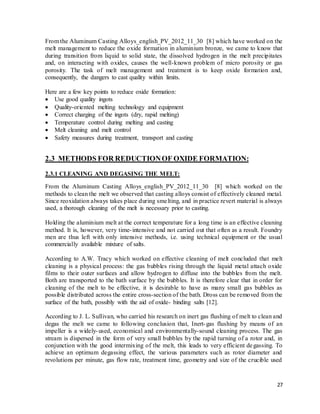 27
From the Aluminum Casting Alloys_english_PV_2012_11_30 [8] which have worked on the
melt management to reduce the oxide formation in aluminium bronze, we came to know that
during transition from liquid to solid state, the dissolved hydrogen in the melt precipitates
and, on interacting with oxides, causes the well-known problem of micro porosity or gas
porosity. The task of melt management and treatment is to keep oxide formation and,
consequently, the dangers to cast quality within limits.
Here are a few key points to reduce oxide formation:
 Use good quality ingots
 Quality-oriented melting technology and equipment
 Correct charging of the ingots (dry, rapid melting)
 Temperature control during melting and casting
 Melt cleaning and melt control
 Safety measures during treatment, transport and casting
2.3 METHODS FOR REDUCTIONOF OXIDE FORMATION:
2.3.1 CLEANING AND DEGASING THE MELT:
From the Aluminum Casting Alloys_english_PV_2012_11_30 [8] which worked on the
methods to clean the melt we observed that casting alloys consist of effectively cleaned metal.
Since reoxidation always takes place during smelting, and in practice revert material is always
used, a thorough cleaning of the melt is necessary prior to casting.
Holding the aluminium melt at the correct temperature for a long time is an effective cleaning
method. It is, however, very time-intensive and not carried out that often as a result. Foundry
men are thus left with only intensive methods, i.e. using technical equipment or the usual
commercially available mixture of salts.
According to A.W. Tracy which worked on effective cleaning of melt concluded that melt
cleaning is a physical process: the gas bubbles rising through the liquid metal attach oxide
films to their outer surfaces and allow hydrogen to diffuse into the bubbles from the melt.
Both are transported to the bath surface by the bubbles. It is therefore clear that in order for
cleaning of the melt to be effective, it is desirable to have as many small gas bubbles as
possible distributed across the entire cross-section of the bath. Dross can be removed from the
surface of the bath, possibly with the aid of oxide- binding salts [12].
According to J. L. Sullivan, who carried his research on inert gas flushing of melt to clean and
degas the melt we came to following conclusion that, Inert-gas flushing by means of an
impeller is a widely-used, economical and environmentally-sound cleaning process. The gas
stream is dispersed in the form of very small bubbles by the rapid turning of a rotor and, in
conjunction with the good intermixing of the melt, this leads to very efficient degassing. To
achieve an optimum degassing effect, the various parameters such as rotor diameter and
revolutions per minute, gas flow rate, treatment time, geometry and size of the crucible used
 
