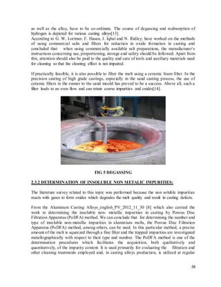 28
as well as the alloy, have to be co-ordinate. The course of degassing and reabsorption of
hydrogen is depicted for various casting alloys[13].
According to G. W. Lorimer, F. Hasan, J. Iqbal and N. Ridley; have worked on the methods
of using commercial salts and filters for reduction in oxide formation in casting and
concluded that when using commercially available salt preparations, the manufacturer‘s
instructions concerning use, proportioning, storage and safety should be followed. Apart from
this, attention should also be paid to the quality and care of tools and auxiliary materials used
for cleaning so that the cleaning effect is not impaired.
If practically feasible, it is also possible to filter the melt using a ceramic foam filter. In the
precision casting of high grade castings, especially in the sand casting process, the use of
ceramic filters in the runner to the sand mould has proved to be a success. Above all, such a
filter leads to an even flow and can retain coarse impurities and oxides[14].
FIG 5 DEGASSING
2.3.2 DETERMINATION OF INSOLUBLE NON METALIC IMPURITIES:
The literature survey related to this topic was performed because the non soluble impurities
reacts with gases to form oxides which degrades the melt quality and result in casting defects.
From the Aluminum Casting Alloys_english_PV_2012_11_30 [8] which also carried the
work in determining the insoluble non- metallic impurities in casting by Porous Disc
Filtration Apparatus (PoDFA) method. We can conclude that for determining the number and
type of insoluble non-metallic impurities in aluminium melts, the Porous Disc Filtration
Apparatus (PoDFA) method, among others, can be used. In this particular method, a precise
amount of the melt is squeezed through a fine filter and the trapped impurities are investigated
metallographically with respect to their type and number. The PoDFA method is one of the
determination procedures which facilitates the acquisition, both qualitatively and
quantitatively, of the impurity content. It is used primarily for evaluating the filtration and
other cleaning treatments employed and, in casting alloys production, is utilized at regular
 
