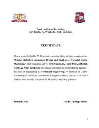 3
Parul Institute of Technology
P.O: Limda, Ta.:Waghodia, Dist.: Vadodara
CERTIFICATE
This is to certify that the PSAR reports, submitted along with the project entitled
“Casting Defects in Aluminium Bronze and Breaking of Material During
Machining.” has been carried out by Tirth Upadhyay, Vamit Patel, Abhishek
Tantia & Nirav Patel under my guidance in partial fulfillment for the degree of
Bachelor of Engineering in Mechanical Engineering 7th Semester of Gujarat
Technological University, Ahmadabad during the academic year 2013-14. These
students have partially completed PSAR activity under my guidance.
Internal Guide Head of the Department
 