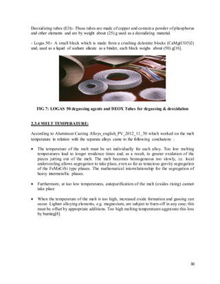 30
Deoxidizing tubes (E3):- These tubes are made of copper and contain a powder of phosphorus
and other elements and are by weight about (25) g used as a deoxidizing material.
- Logas 50:- A small block which is made from a crushing dolomite blocks (CaMg(CO3)2)
and, used as a liquid of sodium silicate as a binder, each block weighs about (50) g[16].
FIG 7: LOGAS 50 degassing agents and DEOX Tubes for degassing & deoxidation
2.3.4 MELT TEMPERATURE:
According to Aluminum Casting Alloys_english_PV_2012_11_30 which worked on the melt
temperature in relation with the separate alloys came to the following conclusions :
 The temperature of the melt must be set individually for each alloy. Too low melting
temperatures lead to longer residence times and, as a result, to greater oxidation of the
pieces jutting out of the melt. The melt becomes homogeneous too slowly, i.e. local
undercooling allows segregation to take place, even as far as tenacious gravity segregation
of the FeMnCrSi type phases. The mathematical interrelationship for the segregation of
heavy intermetallic phases.
 Furthermore, at too low temperatures, autopurification of the melt (oxides rising) cannot
take place
 When the temperature of the melt is too high, increased oxide formation and gassing can
occur. Lighter alloying elements, e.g. magnesium, are subject to burn-off in any case; this
must be offset by appropriate additions. Too high melting temperatures aggravate this loss
by burning[8].
 