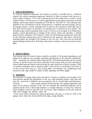 32
1. SOLUTIONIZING:
To bring the hardened constituents into solution as quickly as possible and in a sufficient
amount, the solution annealing temperature should be as high as possible with, however, a
safety margin of approx. 15 K to the softening point of the casting alloy in order to avoid
incipient fusion. For this reason, it is often suggested that casting alloys containing Cu should
undergo step-by-step solution annealing (at fi rst 480 °C, then 520 °C). The annealing time
depends on the wall thickness and the casting process. Compared with sand castings, gravity
die castings require a shorter annealing time to dissolve the constituents sufficiently due to
their finer microstructure. In principle, an annealing time of around one hour suffices. The
normally longer solution annealing times of up to 12 hours, as for example in Al SiMg alloys,
produce a good spheroidising or rounding of the eutectic silicon and, therefore, a marked
improvement in elongation. The respective values for age-hardening temperatures and times
for the individual casting alloys can be indicated on the respective data sheets. During the
annealing phase, the strength of the castings is still very low. They must also be protected
against bending and distortion. With large and sensitive castings, it may be necessary to place
them.
2. QUENCHING:
Hot castings must be cooled in water as rapidly as possible (5-20 seconds depending on wall
thickness) to suppress any unwanted, premature precipitation of the dissolved constituents.
After quenching, the castings display high ductility. This abrupt quenching and the ensuing
increase in internal stresses can lead to distortion of the casting. Parts are often distorted by
vapour bubble pressure shocks incurred during the rapid immersion of hollow castings. If this
is a problem techniques such as spraying under a water shower or quenching in hot water or
oil have proved their value as a first cooling phase. Nevertheless, any straightening work
necessary at this stage should be carried out after quenching and before ageing
3. AGEING:
The procedure of ageing brings about the decisive increase in hardness and strength of the
cast structure through the precipitation of the very small hardening phases. Only after this
does the part have its definitive service properties and its external shape and dimensions.
Common alloys mostly undergo artificial ageing. The ageing temperatures and
times can be varied as required. In this way, for example, the mechanical properties can be
adjusted specifi cally to attain high hardness or strength although, in doing this, relatively
lower elongation must be reckoned with. Conversely, high elongation can be also achieved
while lower strength and hardness values will
be the result. When selecting the ageing temperatures and times, it is best to refer to the
ageing curves which have been worked out for many casting alloys[8].
 