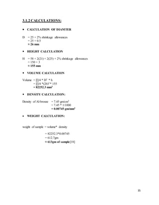 35
3.1.2 CALCULATIONS:
 CALCULATION OF DIAMTER
D = 25 + 2% shrinkage allowances
= 25 + 0.5
≈ 26 mm
 HEIGHT CALCULATION
H = 58 + 2(21) + 2(25) + 2% shrinkage allowances
= 150 + 3
≈ 155 mm
 VOLUME CALCULATION
Volume = ∏/4 * D2 * h
= ∏/4 *(26)2 * 155
= 82252.3 mm3
 DENSITY CALCULATION:
Density of Al-bronze = 7.45 gm/cm3
= 7.45 * 1/1000
= 0.00745 gm/mm3
 WEIGHT CALCULATION:
weight of sample = volume* density
= 82252.3*0.00745
= 612.7gm
≈ 613gm of sample[18]
 