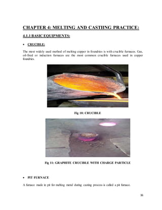 36
CHAPTER 4: MELTING AND CASTIING PRACTICE:
4.1.1 BASIC EQUIPMENTS:
 CRUCIBLE:
The most widely used method of melting copper in foundries is with crucible furnaces. Gas,
oil-fired or induction furnaces are the most common crucible furnaces used in copper
foundries.
Fig 10: CRUCIBLE
Fig 11: GRAPHITE CRUCIBLE WITH CHARGE PARTICLE
 PIT FURNACE
A furnace made in pit for melting metal during casting process is called a pit furnace.
 