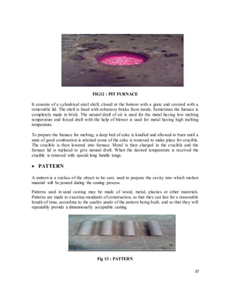 37
FIG12 : PIT FURNACE
It consists of a cylindrical steel shell, closed at the bottom with a grate and covered with a
removable lid. The shell is lined with refractory bricks from inside. Sometimes the furnace is
completely made in brick. The natural draft of air is used for the metal having low melting
temperature and forced draft with the help of blower is used for metal having high melting
temperature.
To prepare the furnace for melting, a deep bed of coke is kindled and allowed to burn until a
state of good combustion is attained some of the coke is removed to make place for crucible.
The crucible is then lowered into furnace. Metal is then charged in the crucible and the
furnace lid is replaced to give natural draft. When the desired temperature is received the
crucible is removed with special long handle tongs.
 PATTERN
A pattern is a replica of the object to be cast, used to prepare the cavity into which molten
material will be poured during the casting process.
Patterns used in sand casting may be made of wood, metal, plastics or other materials.
Patterns are made to exacting standards of construction, so that they can last for a reasonable
length of time, according to the quality grade of the pattern being built, and so that they will
repeatably provide a dimensionally acceptable casting.
Fig 13 : PATTERN
 