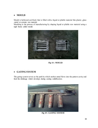 38
 MOULD
Mould is hollowed-out block that is filled with a liquid or pliable material like plastic ,glass
,metal or ceramic raw material.
Moulding is the process of manufacturing by shaping liquid or pliable raw material using a
rigid frame called mould.
Fig 14 : MOULD
 GATING SYSTEM
The gating system serves as the path by which molten metal flows into the pattern cavity and
feed the shrinkage which develops during casting solidification.
Fig 15 : GATING SYSTEM
 