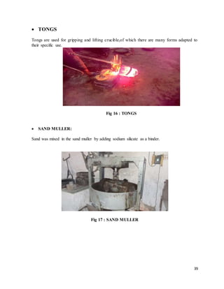 39
 TONGS
Tongs are used for gripping and lifting crucible,of which there are many forms adapted to
their specific use.
Fig 16 : TONGS
 SAND MULLER:
Sand was mixed in the sand muller by adding sodium silicate as a binder.
Fig 17 : SAND MULLER
 