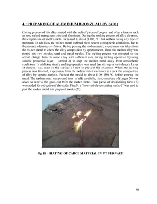 40
4.2 PREPARING OF ALUMINIUM BRONZE ALLOY (AB1)
Casting process of this alloy started with the melt of pieces of copper and other elements such
as iron, nickel, manganese, zinc and aluminum. During the melting process of alloy elements,
the temperature of molten metal increased to about (1300) °C, but without using any type of
treatment. In addition, the molten metal suffered from severe atmospheric conditions, due to
the absence of protective fluxes. Before pouring the molten metal, a specimen was taken from
the molten metal to check the alloy composition by spectrometer. Then, the molten alloy was
poured into two moulds; sand and metal moulds. The melting process was repeated for the
second charge from the same alloy with sufficient care during melting operation by using
suitable protective layer (Albral 2) to keep the molten metal away from atmospheric
conditions. In addition, steady melting operation was used (no stirring or turbulence). Layer
of charcoal was used on the surface of melt to prevent the oxidation. When the melting
process was finished, a specimen from the molten metal was taken to check the composition
of alloy by spectro-analysis. Preheat the mould to about (100–150) °C before pouring the
metal. The molten metal was poured into a ladle carefully, then, one piece of (Logas 50) was
added to remove the gases out from the molten metal. Two pieces of deoxidizing tubes (E)
were added for reduction of the oxide. Finally, a "non-turbulence casting method" was used to
pour the molten metal into prepared moulds[20].
Fig 18 : HEATING OF CARGE MATERIAL IN PIT FURNACE
 