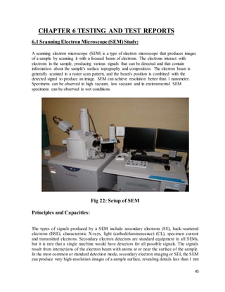 45
CHAPTER 6 TESTING AND TEST REPORTS
6.1 Scanning Electron Microscope (SEM)Study:
A scanning electron microscope (SEM) is a type of electron microscope that produces images
of a sample by scanning it with a focused beam of electrons. The electrons interact with
electrons in the sample, producing various signals that can be detected and that contain
information about the sample's surface topography and composition. The electron beam is
generally scanned in a raster scan pattern, and the beam's position is combined with the
detected signal to produce an image. SEM can achieve resolution better than 1 nanometer.
Specimens can be observed in high vacuum, low vacuum and in environmental SEM
specimens can be observed in wet conditions.
Fig 22: Setup of SEM
Principles and Capacities:
The types of signals produced by a SEM include secondary electrons (SE), back-scattered
electrons (BSE), characteristic X-rays, light (cathodoluminescence) (CL), specimen current
and transmitted electrons. Secondary electron detectors are standard equipment in all SEMs,
but it is rare that a single machine would have detectors for all possible signals. The signals
result from interactions of the electron beam with atoms at or near the surface of the sample.
In the most common or standard detection mode, secondary electron imaging or SEI, the SEM
can produce very high-resolution images of a sample surface, revealing details less than 1 nm
 