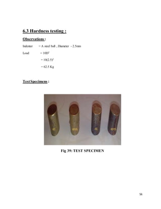 56
6.3 Hardness testing :
Observations :
Indenter = A steel ball , Diameter - 2.5mm
Load = 10D2
= 10(2.5)2
= 62.5 Kg
TestSpecimens :
Fig 39: TEST SPECIMEN
 