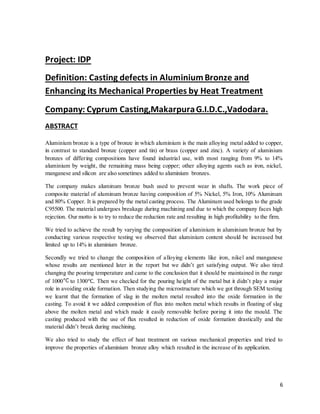 6
Project: IDP
Definition: Casting defects in AluminiumBronze and
Enhancing its Mechanical Properties by Heat Treatment
Company: Cyprum Casting,MakarpuraG.I.D.C.,Vadodara.
ABSTRACT
Aluminium bronze is a type of bronze in which aluminium is the main alloying metal added to copper,
in contrast to standard bronze (copper and tin) or brass (copper and zinc). A variety of aluminium
bronzes of differing compositions have found industrial use, with most ranging from 9% to 14%
aluminium by weight, the remaining mass being copper; other alloying agents such as iron, nickel,
manganese and silicon are also sometimes added to aluminium bronzes.
The company makes aluminum bronze bush used to prevent wear in shafts. The work piece of
composite material of aluminum bronze having composition of 5% Nickel, 5% Iron, 10% Aluminum
and 80% Copper. It is prepared by the metal casting process. The Aluminum used belongs to the grade
C95500. The material undergoes breakage during machining and due to which the company faces high
rejection. Our motto is to try to reduce the reduction rate and resulting in high profitability to the firm.
We tried to achieve the result by varying the composition of aluminium in aluminium bronze but by
conducting various respective testing we observed that aluminium content should be increased but
limited up to 14% in aluminium bronze.
Secondly we tried to change the composition of alloying elements like iron, nikel and manganese
whose results are mentioned later in the report but we didn’t get satisfying output. We also tired
changing the pouring temperature and came to the conclusion that it should be maintained in the range
of 1000 to 1300℃. Then we checked for the pouring height of the metal but it didn’t play a major
role in avoiding oxide formation. Then studying the microstructure which we got through SEM testing
we learnt that the formation of slag in the molten metal resulted into the oxide formation in the
casting. To avoid it we added composition of flux into molten metal which results in floating of slag
above the molten metal and which made it easily removable before poring it into the mould. The
casting produced with the use of flux resulted in reduction of oxide formation drastically and the
material didn’t break during machining.
We also tried to study the effect of heat treatment on various mechanical properties and tried to
improve the properties of aluminium bronze alloy which resulted in the increase of its application.
 