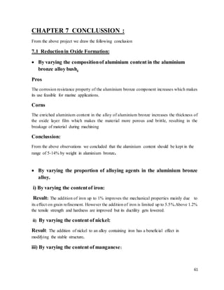 61
CHAPTER 7 CONCLUSSION :
From the above project we draw the following conclusion
7.1 Reductionin Oxide Formation:
 By varying the compositionof aluminium content in the aluminium
bronze alloy bush.
Pros
The corrosion resistance property of the aluminium bronze component increases which makes
its use feasible for marine applications.
Corns
The enriched aluminium content in the alloy of aluminium bronze increases the thickness of
the oxide layer film which makes the material more porous and brittle, resulting in the
breakage of material during machining
Conclussion:
From the above observations we concluded that the aluminium content should be kept in the
range of 5-14% by weight in aluminium bronze.
 By varying the proportion of alloying agents in the aluminium bronze
alloy.
i) By varying the contentof iron:
Result: The addition of iron up to 1% improves the mechanical properties mainly due to
its effect on grain refinement. However the addition of iron is limited up to 5.5%.Above 1.2%
the tensile strength and hardness are improved but its ductility gets lowered.
ii) By varying the content of nickel:
Result: The addition of nickel to an alloy containing iron has a beneficial effect in
modifying the stable structure.
iii) By varying the content of manganese:
 