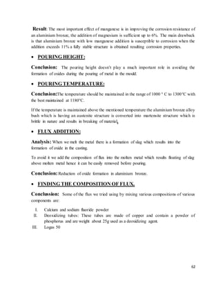 62
Result: The most important effect of manganese is in improving the corrosion resistance of
an aluminium bronze, the addition of magnesium is sufficient up to 6%. The main drawback
is that aluminium bronze with low manganese addition is susceptible to corrosion when the
addition exceeds 11% a fully stable structure is obtained resulting corrosion properties.
 POURING HEIGHT:
Conclusion: The pouring height doesn’t play a much important role in avoiding the
formation of oxides during the pouring of metal in the mould.
 POURING TEMPERATURE:
Conclusion:The temperature should be maintained in the range of 1000 ° C to 1300°C with
the best maintained at 1180°C.
If the temperature is maintained above the mentioned temperature the aluminium bronze alloy
bush which is having an austenite structure is converted into martensite structure which is
brittle in nature and results in breaking of material.
 FLUX ADDITION:
Analysis: When we melt the metal there is a formation of slag which results into the
formation of oxide in the casting.
To avoid it we add the composition of flux into the molten metal which results floating of slag
above molten metal hence it can be easily removed before pouring.
Conclusion: Reduction of oxide formation in aluminium bronze.
 FINDING THE COMPOSITION OF FLUX.
Conclussion: Some of the flux we tried using by mixing various compositions of various
components are:
I. Calcium and sodium fluoride powder
II. Deoxidizing tubes: These tubes are made of copper and contain a powder of
phosphorus and are weight about 25g used as a deoxidizing agent.
III. Logas 50
 