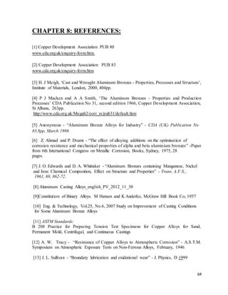 64
CHAPTER 8: REFERENCES:
[1] Copper Development Association PUB 80
www.cda.org.uk/enquiry-form.htm.
[2] Copper Development Association PUB 83
www.cda.org.uk/enquiry-form.htm
[3] H. J Meigh, ‘Cast and Wrought Aluminum Bronzes - Properties, Processes and Structure’,
Institute of Materials, London, 2000, 404pp.
[4] P J Macken and A A Smith, ‘The Aluminum Bronzes - Properties and Production
Processes’ CDA Publication No 31, second edition 1966, Copper Development Association,
St Albans, 263pp.
http://www.cda.org.uk/Megab2/corr_rs/pub31/default.htm
[5] Anonymous - “Aluminum Bronze Alloys for Industry” - CDA (UK) Publication No
83,8pp, March 1986
[6] Z. Ahmad and P. Dvami - “The effect of alloying additions on the optimisation of
corrosion resistance and mechanical properties of alpha and beta aluminium bronzes” -Paper
from 6th International Congress on Metallic Corrosion, Books, Sydney, 1975, 28
pages.
[7] J. O. Edwards and D. A. Whittaker - “Aluminum Bronzes containing Manganese, Nickel
and Iron: Chemical Composition, Effect on Structure and Properties” - Trans. A.F.S.,
1961, 69, 862-72.
[8] Aluminum Casting Alloys_english_PV_2012_11_30
[9]Constitution of Binary Alloys. M Hansen and K Anderko, McGraw Hill Book Co, 1957
[10] Eng. & Technology, Vol.25, No.6, 2007 Study on Improvement of Casting Conditions
for Some Aluminum Bronze Alloys
[11] ASTM Standards:
B 208 Practice for Preparing Tension Test Specimens for Copper Alloys for Sand,
Permanent Mold, Centrifugal, and Continuous Castings
[12] A. W. Tracy - “Resistance of Copper Alloys to Atmospheric Corrosion” - A.S.T.M.
Symposium on Atmospheric Exposure Tests on Non-Ferrous Alloys, February, 1946
[13] J. L. Sullivan - “Boundary lubrication and oxidational wear” - J. Physics, D 1999
 