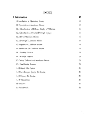 7
INDEX
1 Introduction 13
1.1 Introduction to Aluminium Bronze 13
1.2 Composition of Aluminium Bronze 15
1.2.1 Classifications of Different Grades of Al-Bronze 16
1.2.2 Classification of Cast and Wrought Alloys : 16
1.2.2.1 Cast Aluminum Bronze: 16
1.2.2.2 Wrought Aluminum Bronze: 17
1.3 Properties of Aluminium Bronze 18
1.4 Applications of Aluminium Bronze 18
1.4.1 Foundry Products 18
1.4.2 Wrought Products 20
1.5 Casting Techniques of Aluminium Bronze 20
1.5.1 Sand Casting Process 20
1.5.2 Gravity Die Casting 21
1.5.3 Low-Pressure Gravity Die Casting 21
1.5.4 Pressure Die Casting 21
1.5.5 Thixocasting 21
1.6 Objective 21
1.7 Plan of Work 22
 