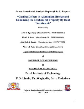 1
Patent Search and Analysis Report (PSAR) Reports
“Casting Defects in Aluminium Bronze and
Enhancing the Mechanical Property By Heat
Trreatment.”
Submitted by
Tirth S. Upadhyay (Enrollment No.: 100870119007)
Vamit R. Patel (Enrollment No.: 100870119019)
Abhishek A. Tantia (Enrollment No.: 100870119058)
Nirav A. Patel (Enrollment No.: 110873119007)
In partial fulfillment for the award of the degree
of
BACHELOR OF ENGINEERING
in
MECHANICAL ENGINEERING
Parul Institute of Technology
P.O: Limda, Ta.:Waghodia, Dist.: Vadodara
Gujarat Technological University,Ahmedabad,
MAY, 2014
 