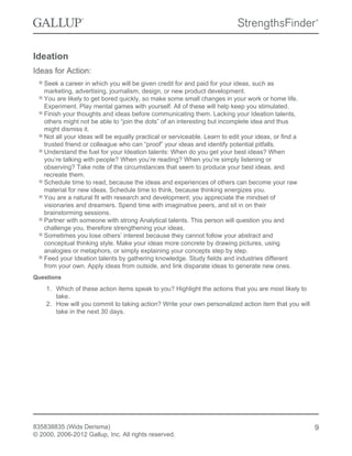 Ideation
Ideas for Action:
Seek a career in which you will be given credit for and paid for your ideas, such as
marketing, advertising, journalism, design, or new product development.
You are likely to get bored quickly, so make some small changes in your work or home life.
Experiment. Play mental games with yourself. All of these will help keep you stimulated.
Finish your thoughts and ideas before communicating them. Lacking your Ideation talents,
others might not be able to “join the dots” of an interesting but incomplete idea and thus
might dismiss it.
Not all your ideas will be equally practical or serviceable. Learn to edit your ideas, or find a
trusted friend or colleague who can “proof” your ideas and identify potential pitfalls.
Understand the fuel for your Ideation talents: When do you get your best ideas? When
you’re talking with people? When you’re reading? When you’re simply listening or
observing? Take note of the circumstances that seem to produce your best ideas, and
recreate them.
Schedule time to read, because the ideas and experiences of others can become your raw
material for new ideas. Schedule time to think, because thinking energizes you.
You are a natural fit with research and development; you appreciate the mindset of
visionaries and dreamers. Spend time with imaginative peers, and sit in on their
brainstorming sessions.
Partner with someone with strong Analytical talents. This person will question you and
challenge you, therefore strengthening your ideas.
Sometimes you lose others’ interest because they cannot follow your abstract and
conceptual thinking style. Make your ideas more concrete by drawing pictures, using
analogies or metaphors, or simply explaining your concepts step by step.
Feed your Ideation talents by gathering knowledge. Study fields and industries different
from your own. Apply ideas from outside, and link disparate ideas to generate new ones.
Questions
1. Which of these action items speak to you? Highlight the actions that you are most likely to
take.
2. How will you commit to taking action? Write your own personalized action item that you will
take in the next 30 days.
835838835 (Wids Derisma)
© 2000, 2006-2012 Gallup, Inc. All rights reserved.
9
 