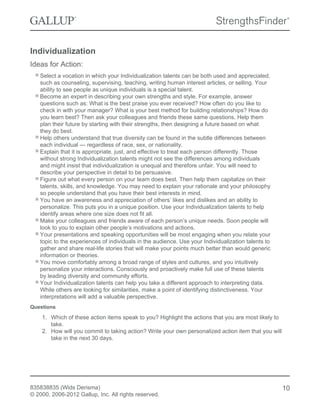 Individualization
Ideas for Action:
Select a vocation in which your Individualization talents can be both used and appreciated,
such as counseling, supervising, teaching, writing human interest articles, or selling. Your
ability to see people as unique individuals is a special talent.
Become an expert in describing your own strengths and style. For example, answer
questions such as: What is the best praise you ever received? How often do you like to
check in with your manager? What is your best method for building relationships? How do
you learn best? Then ask your colleagues and friends these same questions. Help them
plan their future by starting with their strengths, then designing a future based on what
they do best.
Help others understand that true diversity can be found in the subtle differences between
each individual — regardless of race, sex, or nationality.
Explain that it is appropriate, just, and effective to treat each person differently. Those
without strong Individualization talents might not see the differences among individuals
and might insist that individualization is unequal and therefore unfair. You will need to
describe your perspective in detail to be persuasive.
Figure out what every person on your team does best. Then help them capitalize on their
talents, skills, and knowledge. You may need to explain your rationale and your philosophy
so people understand that you have their best interests in mind.
You have an awareness and appreciation of others’ likes and dislikes and an ability to
personalize. This puts you in a unique position. Use your Individualization talents to help
identify areas where one size does not fit all.
Make your colleagues and friends aware of each person’s unique needs. Soon people will
look to you to explain other people’s motivations and actions.
Your presentations and speaking opportunities will be most engaging when you relate your
topic to the experiences of individuals in the audience. Use your Individualization talents to
gather and share real-life stories that will make your points much better than would generic
information or theories.
You move comfortably among a broad range of styles and cultures, and you intuitively
personalize your interactions. Consciously and proactively make full use of these talents
by leading diversity and community efforts.
Your Individualization talents can help you take a different approach to interpreting data.
While others are looking for similarities, make a point of identifying distinctiveness. Your
interpretations will add a valuable perspective.
Questions
1. Which of these action items speak to you? Highlight the actions that you are most likely to
take.
2. How will you commit to taking action? Write your own personalized action item that you will
take in the next 30 days.
835838835 (Wids Derisma)
© 2000, 2006-2012 Gallup, Inc. All rights reserved.
10
 