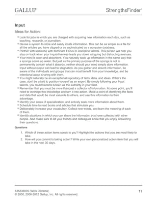Input
Ideas for Action:
Look for jobs in which you are charged with acquiring new information each day, such as
teaching, research, or journalism.
Devise a system to store and easily locate information. This can be as simple as a file for
all the articles you have clipped or as sophisticated as a computer database.
Partner with someone with dominant Focus or Discipline talents. This person will help you
stay on track when your inquisitiveness leads you down intriguing but distracting avenues.
Your mind is open and absorbent. You naturally soak up information in the same way that
a sponge soaks up water. But just as the primary purpose of the sponge is not to
permanently contain what it absorbs, neither should your mind simply store information.
Input without output can lead to stagnation. As you gather and absorb information, be
aware of the individuals and groups that can most benefit from your knowledge, and be
intentional about sharing with them.
You might naturally be an exceptional repository of facts, data, and ideas. If that’s the
case, don’t be afraid to position yourself as an expert. By simply following your Input
talents, you could become known as the authority in your field.
Remember that you must be more than just a collector of information. At some point, you’ll
need to leverage this knowledge and turn it into action. Make a point of identifying the facts
and data that would be most valuable to others, and use this information to their
advantage.
Identify your areas of specialization, and actively seek more information about them.
Schedule time to read books and articles that stimulate you.
Deliberately increase your vocabulary. Collect new words, and learn the meaning of each
of them.
Identify situations in which you can share the information you have collected with other
people. Also make sure to let your friends and colleagues know that you enjoy answering
their questions.
Questions
1. Which of these action items speak to you? Highlight the actions that you are most likely to
take.
2. How will you commit to taking action? Write your own personalized action item that you will
take in the next 30 days.
835838835 (Wids Derisma)
© 2000, 2006-2012 Gallup, Inc. All rights reserved.
11
 