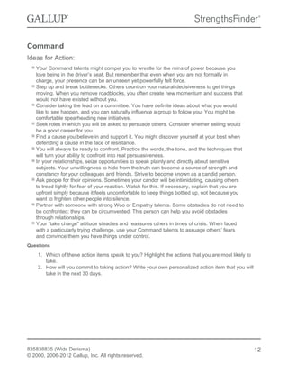 Command
Ideas for Action:
Your Command talents might compel you to wrestle for the reins of power because you
love being in the driver’s seat. But remember that even when you are not formally in
charge, your presence can be an unseen yet powerfully felt force.
Step up and break bottlenecks. Others count on your natural decisiveness to get things
moving. When you remove roadblocks, you often create new momentum and success that
would not have existed without you.
Consider taking the lead on a committee. You have definite ideas about what you would
like to see happen, and you can naturally influence a group to follow you. You might be
comfortable spearheading new initiatives.
Seek roles in which you will be asked to persuade others. Consider whether selling would
be a good career for you.
Find a cause you believe in and support it. You might discover yourself at your best when
defending a cause in the face of resistance.
You will always be ready to confront. Practice the words, the tone, and the techniques that
will turn your ability to confront into real persuasiveness.
In your relationships, seize opportunities to speak plainly and directly about sensitive
subjects. Your unwillingness to hide from the truth can become a source of strength and
constancy for your colleagues and friends. Strive to become known as a candid person.
Ask people for their opinions. Sometimes your candor will be intimidating, causing others
to tread lightly for fear of your reaction. Watch for this. If necessary, explain that you are
upfront simply because it feels uncomfortable to keep things bottled up, not because you
want to frighten other people into silence.
Partner with someone with strong Woo or Empathy talents. Some obstacles do not need to
be confronted; they can be circumvented. This person can help you avoid obstacles
through relationships.
Your “take charge” attitude steadies and reassures others in times of crisis. When faced
with a particularly trying challenge, use your Command talents to assuage others’ fears
and convince them you have things under control.
Questions
1. Which of these action items speak to you? Highlight the actions that you are most likely to
take.
2. How will you commit to taking action? Write your own personalized action item that you will
take in the next 30 days.
835838835 (Wids Derisma)
© 2000, 2006-2012 Gallup, Inc. All rights reserved.
12
 