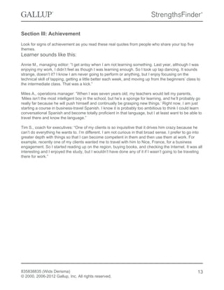 Section III: Achievement
Look for signs of achievement as you read these real quotes from people who share your top five
themes.
Learner sounds like this:
Annie M., managing editor: “I get antsy when I am not learning something. Last year, although I was
enjoying my work, I didn’t feel as though I was learning enough. So I took up tap dancing. It sounds
strange, doesn’t it? I know I am never going to perform or anything, but I enjoy focusing on the
technical skill of tapping, getting a little better each week, and moving up from the beginners’ class to
the intermediate class. That was a kick.”
Miles A., operations manager: “When I was seven years old, my teachers would tell my parents,
‘Miles isn’t the most intelligent boy in the school, but he’s a sponge for learning, and he’ll probably go
really far because he will push himself and continually be grasping new things.’ Right now, I am just
starting a course in business-travel Spanish. I know it is probably too ambitious to think I could learn
conversational Spanish and become totally proficient in that language, but I at least want to be able to
travel there and know the language.”
Tim S., coach for executives: “One of my clients is so inquisitive that it drives him crazy because he
can’t do everything he wants to. I’m different. I am not curious in that broad sense. I prefer to go into
greater depth with things so that I can become competent in them and then use them at work. For
example, recently one of my clients wanted me to travel with him to Nice, France, for a business
engagement. So I started reading up on the region, buying books, and checking the Internet. It was all
interesting and I enjoyed the study, but I wouldn’t have done any of it if I wasn’t going to be traveling
there for work.”
835838835 (Wids Derisma)
© 2000, 2006-2012 Gallup, Inc. All rights reserved.
13
 