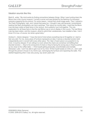 Ideation sounds like this:
Mark B., writer: “My mind works by finding connections between things. When I was hunting down the
Mona Lisa in the Louvre museum, I turned a corner and was blinded by the flashing of a thousand
cameras snapping the tiny picture. For some reason, I stored that visual image away. Then I noticed a
‘No Flash Photography’ sign, and I stored that away too. I thought it was odd because I remembered
reading that flash photography can harm paintings. Then about six months later, I read that the Mona
Lisa has been stolen at least twice in this century. And suddenly I put it all together. The only
explanation for all these facts is that the real Mona Lisa is not on display in the Louvre. The real Mona
Lisa has been stolen, and the museum, afraid to admit their carelessness, has installed a fake. I don’t
know if it’s true, of course, but what a great story.”
Andrea H., interior designer: “I have the kind of mind where everything has to fit together or I start to
feel very odd. For me, every piece of furniture represents an idea. It serves a discrete function both
independently and in concert with every other piece. The ‘idea’ of each piece is so powerful in my
mind, it must be obeyed. If I am sitting in a room where the chairs are somehow not fulfilling their
discrete function — they’re the wrong kind of chairs or they’re facing the wrong way or they're pushed
up too close to the coffee table — I find myself getting physically uncomfortable and mentally
distracted. Later, I won’t be able to get it out of my mind. I’ll find myself awake at 3:00 a.m., and I walk
through the person’s house in my mind’s eye, rearranging the furniture and repainting the walls. This
started happening when I was very young, say seven years old.”
835838835 (Wids Derisma)
© 2000, 2006-2012 Gallup, Inc. All rights reserved.
14
 