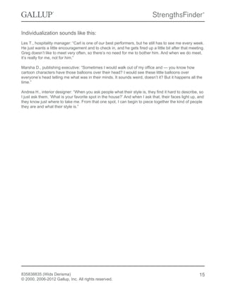 Individualization sounds like this:
Les T., hospitality manager: “Carl is one of our best performers, but he still has to see me every week.
He just wants a little encouragement and to check in, and he gets fired up a little bit after that meeting.
Greg doesn’t like to meet very often, so there’s no need for me to bother him. And when we do meet,
it’s really for me, not for him.”
Marsha D., publishing executive: “Sometimes I would walk out of my office and — you know how
cartoon characters have those balloons over their head? I would see these little balloons over
everyone’s head telling me what was in their minds. It sounds weird, doesn’t it? But it happens all the
time.”
Andrea H., interior designer: “When you ask people what their style is, they find it hard to describe, so
I just ask them, ‘What is your favorite spot in the house?’ And when I ask that, their faces light up, and
they know just where to take me. From that one spot, I can begin to piece together the kind of people
they are and what their style is.”
835838835 (Wids Derisma)
© 2000, 2006-2012 Gallup, Inc. All rights reserved.
15
 
