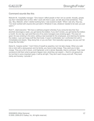 Command sounds like this:
Malcolm M., hospitality manager: “One reason I affect people is that I am so candid. Actually, people
say that I intimidate them at first. After I work with them a year, we talk about that sometimes. They
say, ‘Boy, Malcolm, when I started working here, I was scared to death.’ When I ask why, they say,
‘I’ve never worked with anyone who just said it. Whatever it was, whatever needed to be said, you just
said it.’”
Rick P., retail executive: “We have a wellness program whereby if you consume less than four
alcoholic beverages a week, you get twenty-five dollars; if you don’t smoke, you get twenty-five dollars
a month. So one day I got word that one of my store managers was smoking again. This was not
good. He was smoking in the store, setting a bad example for the employees, and claiming his twenty-
five dollars. I just can’t keep stuff like that inside. It wasn’t comfortable, but I confronted him with it
immediately and clearly: ‘Stop doing that, or you are fired.’ He's basically a good guy, but you can’t let
things like that slide.”
Diane N., hospice worker: “I don’t think of myself as assertive, but I do take charge. When you walk
into a room with a dying person and his family, you have to take charge. They want you to take
charge. They are a bit in shock, a bit frightened, a bit in denial. Basically, they’re confused. They need
someone to tell them what is going to happen next, what they can expect — that it’s not going to be
fun but that in some important ways, it will be all right. They don’t want mousy and soft. They want
clarity and honesty. I provide it.”
835838835 (Wids Derisma)
© 2000, 2006-2012 Gallup, Inc. All rights reserved.
17
 