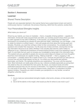 Section I: Awareness
Learner
Shared Theme Description
People who are especially talented in the Learner theme have a great desire to learn and want to
continuously improve. In particular, the process of learning, rather than the outcome, excites them.
Your Personalized Strengths Insights
What makes you stand out?
Driven by your talents, you have an insatiable — that is, incapable of being satisfied — appetite for
information. Armed with newly acquired facts and skills, you routinely pinpoint areas where you need
to make upgrades for the sake of efficiency. In the process, you probably discover ideas and
techniques to do something you already do quite well even better. Instinctively, you can finagle — that
is, obtain by indirect or involved means — time with people who think about the coming years and
decades. Routinely, you read their writings or listen to their conversations. You probably ask them
questions and consider their responses. You file away lots of ideas and facts, sensing that one day
this information will prove to be useful. Whether it ever actually does become useful makes no
difference to you. Collecting the predictions of forward-looking thinkers is apt to be rewarding in and of
itself. It’s very likely that you yearn to increase your knowledge by being kept in the information loop.
This explains why you gravitate to people who converse about ideas at a deeper and more thoughtful
level than most individuals are capable of doing. “Making small talk” — that is, engaging in idle
conversation — probably seems like a waste of time to you. Chances are good that you take pains to
uncover how and why things happen as they do. You share your discoveries with partners,
teammates, and friends. You typically streamline your explanations. You cover only the essential
facts. Most individuals can easily grasp what you say. Listeners probably appreciate you giving them
less detail so they can understand the main points. By nature, you treasure books and other
publications because they are rich sources of information. You regard the printed word as a gateway
to a vast world of new ideas. Your quest to interpret events, grasp facts, or understand concepts
appears limitless. Frequently you read to broaden your perspective on very familiar, as well as
altogether unfamiliar, topics.
Questions
1. As you read your personalized strengths insights, what words, phrases, or lines stand out to
you?
2. Out of all the talents in this insight, what would you like for others to see most in you?
835838835 (Wids Derisma)
© 2000, 2006-2012 Gallup, Inc. All rights reserved.
2
 