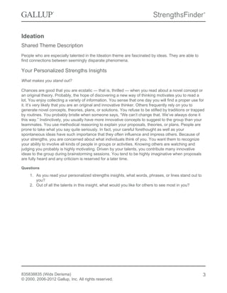 Ideation
Shared Theme Description
People who are especially talented in the Ideation theme are fascinated by ideas. They are able to
find connections between seemingly disparate phenomena.
Your Personalized Strengths Insights
What makes you stand out?
Chances are good that you are ecstatic — that is, thrilled — when you read about a novel concept or
an original theory. Probably, the hope of discovering a new way of thinking motivates you to read a
lot. You enjoy collecting a variety of information. You sense that one day you will find a proper use for
it. It’s very likely that you are an original and innovative thinker. Others frequently rely on you to
generate novel concepts, theories, plans, or solutions. You refuse to be stifled by traditions or trapped
by routines. You probably bristle when someone says, “We can’t change that. We’ve always done it
this way.” Instinctively, you usually have more innovative concepts to suggest to the group than your
teammates. You use methodical reasoning to explain your proposals, theories, or plans. People are
prone to take what you say quite seriously. In fact, your careful forethought as well as your
spontaneous ideas have such importance that they often influence and impress others. Because of
your strengths, you are concerned about what individuals think of you. You want them to recognize
your ability to involve all kinds of people in groups or activities. Knowing others are watching and
judging you probably is highly motivating. Driven by your talents, you contribute many innovative
ideas to the group during brainstorming sessions. You tend to be highly imaginative when proposals
are fully heard and any criticism is reserved for a later time.
Questions
1. As you read your personalized strengths insights, what words, phrases, or lines stand out to
you?
2. Out of all the talents in this insight, what would you like for others to see most in you?
835838835 (Wids Derisma)
© 2000, 2006-2012 Gallup, Inc. All rights reserved.
3
 