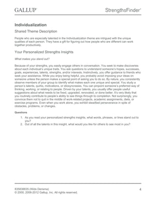 Individualization
Shared Theme Description
People who are especially talented in the Individualization theme are intrigued with the unique
qualities of each person. They have a gift for figuring out how people who are different can work
together productively.
Your Personalized Strengths Insights
What makes you stand out?
Because of your strengths, you easily engage others in conversation. You seek to make discoveries
about each individual’s unique traits. You ask questions to understand someone’s hopes, successes,
goals, experiences, talents, strengths, and/or interests. Instinctively, you offer guidance to friends who
seek your assistance. While you enjoy being helpful, you probably avoid imposing your ideas on
someone unless the person makes a special point of asking you to do so. By nature, you consistently
observe members of your group to identify what makes each one unique and special. You study a
person’s talents, quirks, motivations, or idiosyncrasies. You can pinpoint someone’s preferred way of
thinking, working, or relating to people. Driven by your talents, you usually offer people useful
suggestions about what needs to be fixed, upgraded, renovated, or done better. It’s very likely that
you routinely contribute to people’s ability to see things through to completion. Not surprisingly, you
convince them not to quit in the middle of work-related projects, academic assignments, diets, or
exercise programs. Even when you work alone, you exhibit steadfast perseverance in spite of
obstacles, problems, or changes.
Questions
1. As you read your personalized strengths insights, what words, phrases, or lines stand out to
you?
2. Out of all the talents in this insight, what would you like for others to see most in you?
835838835 (Wids Derisma)
© 2000, 2006-2012 Gallup, Inc. All rights reserved.
4
 