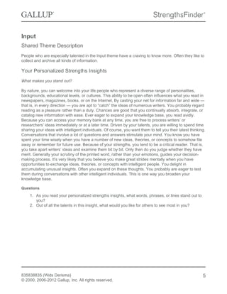 Input
Shared Theme Description
People who are especially talented in the Input theme have a craving to know more. Often they like to
collect and archive all kinds of information.
Your Personalized Strengths Insights
What makes you stand out?
By nature, you can welcome into your life people who represent a diverse range of personalities,
backgrounds, educational levels, or cultures. This ability to be open often influences what you read in
newspapers, magazines, books, or on the Internet. By casting your net for information far and wide —
that is, in every direction — you are apt to “catch” the ideas of numerous writers. You probably regard
reading as a pleasure rather than a duty. Chances are good that you continually absorb, integrate, or
catalog new information with ease. Ever eager to expand your knowledge base, you read avidly.
Because you can access your memory bank at any time, you are free to process writers’ or
researchers’ ideas immediately or at a later time. Driven by your talents, you are willing to spend time
sharing your ideas with intelligent individuals. Of course, you want them to tell you their latest thinking.
Conversations that involve a lot of questions and answers stimulate your mind. You know you have
spent your time wisely when you have a number of new ideas, theories, or concepts to somehow file
away or remember for future use. Because of your strengths, you tend to be a critical reader. That is,
you take apart writers’ ideas and examine them bit by bit. Only then do you judge whether they have
merit. Generally your scrutiny of the printed word, rather than your emotions, guides your decision-
making process. It’s very likely that you believe you make great strides mentally when you have
opportunities to exchange ideas, theories, or concepts with intelligent people. You delight in
accumulating unusual insights. Often you expand on these thoughts. You probably are eager to test
them during conversations with other intelligent individuals. This is one way you broaden your
knowledge base.
Questions
1. As you read your personalized strengths insights, what words, phrases, or lines stand out to
you?
2. Out of all the talents in this insight, what would you like for others to see most in you?
835838835 (Wids Derisma)
© 2000, 2006-2012 Gallup, Inc. All rights reserved.
5
 