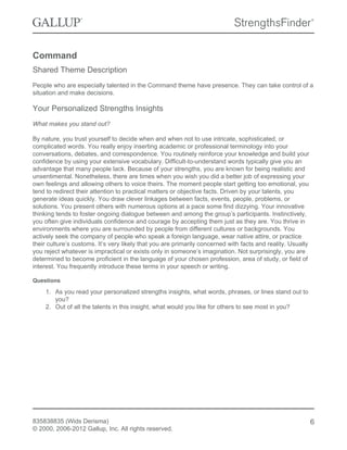 Command
Shared Theme Description
People who are especially talented in the Command theme have presence. They can take control of a
situation and make decisions.
Your Personalized Strengths Insights
What makes you stand out?
By nature, you trust yourself to decide when and when not to use intricate, sophisticated, or
complicated words. You really enjoy inserting academic or professional terminology into your
conversations, debates, and correspondence. You routinely reinforce your knowledge and build your
confidence by using your extensive vocabulary. Difficult-to-understand words typically give you an
advantage that many people lack. Because of your strengths, you are known for being realistic and
unsentimental. Nonetheless, there are times when you wish you did a better job of expressing your
own feelings and allowing others to voice theirs. The moment people start getting too emotional, you
tend to redirect their attention to practical matters or objective facts. Driven by your talents, you
generate ideas quickly. You draw clever linkages between facts, events, people, problems, or
solutions. You present others with numerous options at a pace some find dizzying. Your innovative
thinking tends to foster ongoing dialogue between and among the group’s participants. Instinctively,
you often give individuals confidence and courage by accepting them just as they are. You thrive in
environments where you are surrounded by people from different cultures or backgrounds. You
actively seek the company of people who speak a foreign language, wear native attire, or practice
their culture’s customs. It’s very likely that you are primarily concerned with facts and reality. Usually
you reject whatever is impractical or exists only in someone’s imagination. Not surprisingly, you are
determined to become proficient in the language of your chosen profession, area of study, or field of
interest. You frequently introduce these terms in your speech or writing.
Questions
1. As you read your personalized strengths insights, what words, phrases, or lines stand out to
you?
2. Out of all the talents in this insight, what would you like for others to see most in you?
835838835 (Wids Derisma)
© 2000, 2006-2012 Gallup, Inc. All rights reserved.
6
 