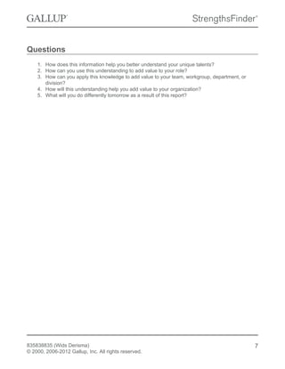 Questions
1. How does this information help you better understand your unique talents?
2. How can you use this understanding to add value to your role?
3. How can you apply this knowledge to add value to your team, workgroup, department, or
division?
4. How will this understanding help you add value to your organization?
5. What will you do differently tomorrow as a result of this report?
835838835 (Wids Derisma)
© 2000, 2006-2012 Gallup, Inc. All rights reserved.
7
 