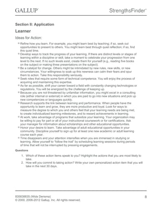 Section II: Application
Learner
Ideas for Action:
Refine how you learn. For example, you might learn best by teaching; if so, seek out
opportunities to present to others. You might learn best through quiet reflection; if so, find
this quiet time.
Develop ways to track the progress of your learning. If there are distinct levels or stages of
learning within a discipline or skill, take a moment to celebrate your progression from one
level to the next. If no such levels exist, create them for yourself (e.g., reading five books
on the subject or making three presentations on the subject).
Be a catalyst for change. Others might be intimidated by new rules, new skills, or new
circumstances. Your willingness to soak up this newness can calm their fears and spur
them to action. Take this responsibility seriously.
Seek roles that require some form of technical competence. You will enjoy the process of
acquiring and maintaining this expertise.
As far as possible, shift your career toward a field with constantly changing technologies or
regulations. You will be energized by the challenge of keeping up.
Because you are not threatened by unfamiliar information, you might excel in a consulting
role (either internal or external) in which you are paid to go into new situations and pick up
new competencies or languages quickly.
Research supports the link between learning and performance. When people have the
opportunity to learn and grow, they are more productive and loyal. Look for ways to
measure the degree to which you and others feel that your learning needs are being met,
to create individualized learning milestones, and to reward achievements in learning.
At work, take advantage of programs that subsidize your learning. Your organization may
be willing to pay for part or all of your instructional coursework or for certifications. Ask
your manager for information about scholarships and other educational opportunities.
Honor your desire to learn. Take advantage of adult educational opportunities in your
community. Discipline yourself to sign up for at least one new academic or adult learning
course each year.
Time disappears and your attention intensifies when you are immersed in studying or
learning. Allow yourself to “follow the trail” by scheduling learning sessions during periods
of time that will not be interrupted by pressing engagements.
Questions
1. Which of these action items speak to you? Highlight the actions that you are most likely to
take.
2. How will you commit to taking action? Write your own personalized action item that you will
take in the next 30 days.
835838835 (Wids Derisma)
© 2000, 2006-2012 Gallup, Inc. All rights reserved.
8
 