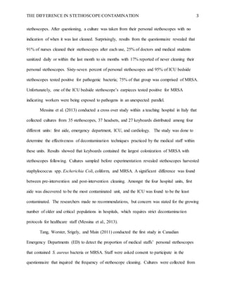 THE DIFFERENCE IN STETHOSCOPE CONTAMINATION 3
stethoscopes. After questioning, a culture was taken from their personal stethoscopes with no
indication of when it was last cleaned. Surprisingly, results from the questionnaire revealed that
91% of nurses cleaned their stethoscopes after each use, 25% of doctors and medical students
sanitized daily or within the last month to six months with 17% reported of never cleaning their
personal stethoscopes. Sixty-seven percent of personal stethoscopes and 95% of ICU bedside
stethoscopes tested positive for pathogenic bacteria; 75% of that group was comprised of MRSA.
Unfortunately, one of the ICU bedside stethoscope’s earpieces tested positive for MRSA
indicating workers were being exposed to pathogens in an unexpected parallel.
Messina et al. (2013) conducted a cross over study within a teaching hospital in Italy that
collected cultures from 35 stethoscopes, 37 headsets, and 27 keyboards distributed among four
different units: first aide, emergency department, ICU, and cardiology. The study was done to
determine the effectiveness of decontamination techniques practiced by the medical staff within
these units. Results showed that keyboards contained the largest colonization of MRSA with
stethoscopes following. Cultures sampled before experimentation revealed stethoscopes harvested
staphylococcus spp. Escherichia Coli, coliform, and MRSA. A significant difference was found
between pre-intervention and post-intervention cleaning. Amongst the four hospital units, first
aide was discovered to be the most contaminated unit, and the ICU was found to be the least
contaminated. The researchers made no recommendations, but concern was stated for the growing
number of older and critical populations in hospitals, which requires strict decontamination
protocols for healthcare staff (Messina et al., 2013).
Tang, Worster, Srigely, and Main (2011) conducted the first study in Canadian
Emergency Departments (ED) to detect the proportion of medical staffs’ personal stethoscopes
that contained S. aureus bacteria or MRSA. Staff were asked consent to participate in the
questionnaire that inquired the frequency of stethoscope cleaning. Cultures were collected from
 