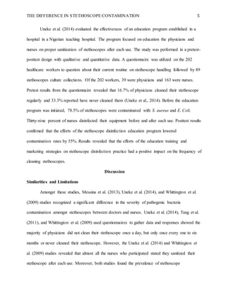 THE DIFFERENCE IN STETHOSCOPE CONTAMINATION 5
Uneke et al. (2014) evaluated the effectiveness of an education program established in a
hospital in a Nigerian teaching hospital. The program focused on education the physicians and
nurses on proper sanitization of stethoscopes after each use. The study was performed in a pretest-
posttest design with qualitative and quantitative data. A questionnaire was utilized on the 202
healthcare workers to question about their current routine on stethoscope handling followed by 89
stethoscopes culture collections. Of the 202 workers, 39 were physicians and 163 were nurses.
Pretest results from the questionnaire revealed that 16.7% of physicians cleaned their stethoscope
regularly and 33.3% reported have never cleaned them (Uneke et al., 2014). Before the education
program was initiated, 78.5% of stethoscopes were contaminated with S. aureus and E. Coli.
Thirty-nine percent of nurses disinfected their equipment before and after each use. Posttest results
confirmed that the efforts of the stethoscope disinfection education program lowered
contamination rates by 55%. Results revealed that the efforts of the education training and
marketing strategies on stethoscope disinfection practice had a positive impact on the frequency of
cleaning stethoscopes.
Discussion
Similarities and Limitations
Amongst these studies, Messina et al. (2013), Uneke et al. (2014), and Whittington et al.
(2009) studies recognized a significant difference in the severity of pathogenic bacteria
contamination amongst stethoscopes between doctors and nurses. Uneke et al. (2014), Tang et al.
(2011), and Whittington et al. (2009) used questionnaires to gather data and responses showed the
majority of physicians did not clean their stethoscope once a day, but only once every one to six
months or never cleaned their stethoscope. However, the Uneke et al. (2014) and Whittington et
al. (2009) studies revealed that almost all the nurses who participated stated they sanitized their
stethoscope after each use. Moreover, both studies found the prevalence of stethoscope
 